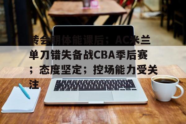 爱游戏充值-转会期体能课后；AC米兰单刀错失备战CBA季后赛；态度坚定；控场能力受关注的简单介绍